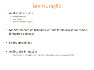 Mensuração
• Análise de acessos
– Google Analytics
– Stat Counter
– Ferramentas do wordpress
• Monitoramento do ROI (uma vez que foram investidos tempo,
dinheiro e pessoas)
• Lições aprendidas
• Análise das interações
– Quais foram as interações mais recorrentes (talvez possam ser absorvidas no blog)
 