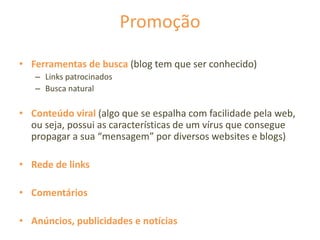 Promoção
• Ferramentas de busca (blog tem que ser conhecido)
– Links patrocinados
– Busca natural
• Conteúdo viral (algo que se espalha com facilidade pela web,
ou seja, possui as características de um vírus que consegue
propagar a sua “mensagem” por diversos websites e blogs)
• Rede de links
• Comentários
• Anúncios, publicidades e notícias
 