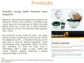 Promoção
Heineken divulga Rádio Heineken entre
blogueiros
Depois da repercussão provocada pela criação de um
aplicativo "festeiro" para o iPhone, a Heineken volta
a gerar buzz com uma ação que se reflete no mundo
digital. Desta vez, o foco está na Rádio Heineken,
que existe há um ano e foi relançada nesta segunda-
feira, 23/03.
Para promover a nova versão da rádio - que agora
oferece um giro musical que envolve hits de mais de
50 cidades do mundo -, a Heineken distribuiu um kit
para fazer a festa de diversos blogueiros. Foram
encaminhadas bolas espelhadas, típicas de disco,
que continham um barril de cinco litros e
informações sobre a rádio. A ação, criada pela
Fischer América, também repercutiu e ganhou
espaço em blogs e no Twitter.
Fonte:
www.meioemensagem.com.br/novomm/br/Conteudo/?Heineken_divulga_Radio_Heineken_
entre_blogueiros.
 