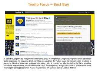 Twelp Force – Best Buy
A Best Buy, gigante do varejo norte-americano, criou o TwelpForce, um grupo de profissionais treinados
para responder, no esquema 24x7, dúvidas dos usuários do Twitter sobre os mais diversos produtos e
serviços. Detalhe: pode ser qualquer internauta. Não é preciso ser cliente da loja ou fazer aqueles
cadastros intermináveis, informando nome, CPF, tipo sanguíneo e signo do zodíaco. Basta enviar uma
mensagem para @twelpforce. A ação foi premiada em Cannes com o Leão de Titânio!
 