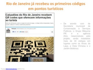 Rio de Janeiro já recebeu os primeiros códigos
em pontos turísticos
• De acordo com da
Secretaria municipal de
Conservação e Serviços
Públicos, o Grupo Máquina
PR e a agência
Zóio, responsáveis pelo
projeto, serão instalados
mais de 30 códigos em
lugares como os Arcos da
Lapa, a Vista Chinesa e o
Jardim Botânico.
Fonte: Administradores (23/01/13)
 