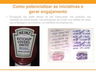 Como potencializar as iniciativas e
gerar engajamento
• Divulgação dos perfis oficiais no site institucional, nos produtos, nos
materiais de comunicação, nas assinaturas de e-mail, nos cartões de visita,
nas embalagens de produtos, no mobiliário da empresa etc.
 