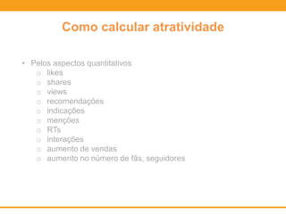 Como calcular atratividade
• Pelos aspectos quantitativos
o likes
o shares
o views
o recomendações
o indicações
o menções
o RTs
o interações
o aumento de vendas
o aumento no número de fãs, seguidores
 