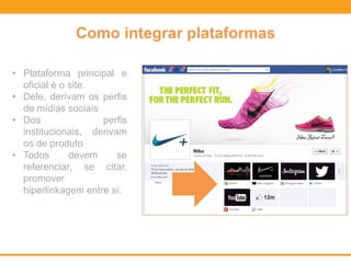 Como integrar plataformas
• Plataforma principal e
oficial é o site.
• Dele, derivam os perfis
de mídias sociais
• Dos perfis
institucionais, derivam
os de produto
• Todos devem se
referenciar, se citar,
promover
hiperlinkagem entre si.
 
