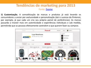 1) Customização. A comoditização de marcas e produtos já está levando os
consumidores a ansiar por exclusividade e personalização (daí o sucesso do Pinterest,
por exemplo, já que cada um cria seu próprio painel de preferências). As marcas
passarão a investir mais em autenticidade e experiências individuais e sob medida,
permitindo que as pessoas efetivamente controlem o que querem fazer ou comprar.
Tendências de marketing para 2013
Fonte: Exame
 