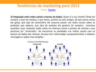 2) Integração entre redes sociais e bancos de dados. Quem é o seu cliente? Onde ele
compra, o que ele compra, a que horas, sozinho ou com amigos, de que outras coisas
ele gosta, que tipo de comentário ele costuma postar nas redes sociais sobre os
produtos que adquire, que tipo de produto ele gostaria de comprar… inúmeras
questões cujas respostas estão soltas em diversos canais e pontos de contato e que
precisam ser “amarradas”. Ao sincronizar as atividades nas mídias sociais com os
bancos de dados dos clientes, dá para tirar informações comportamentais e elaborar
mensagens e ações mais dirigidas.
Tendências de marketing para 2013
Fonte: Exame
 