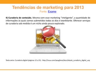 Tendências de marketing para 2013
Fonte: Exame
4) Curadoria de conteúdo. Mesmo com esse marketing “inteligente”, a quantidade de
informações às quais somos submetidos todos os dias é exorbitante. Oferecer serviços
de curadoria sob medida é um nicho ainda pouco explorado.
Texto extra: Curadoria digital (páginas 12 a 21) - http://issuu.com/apugliese/docs/ebook_curadoria_digital_usp
 