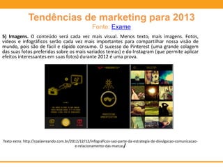 Tendências de marketing para 2013
Fonte: Exame
5) Imagens. O conteúdo será cada vez mais visual. Menos texto, mais imagens. Fotos,
vídeos e infográficos serão cada vez mais importantes para compartilhar nossa visão de
mundo, pois são de fácil e rápido consumo. O sucesso do Pinterest (uma grande colagem
das suas fotos preferidas sobre os mais variados temas) e do Instagram (que permite aplicar
efeitos interessantes em suas fotos) durante 2012 é uma prova.
Texto extra: http://rpalavreando.com.br/2012/12/12/infograficos-sao-parte-da-estrategia-de-divulgacao-comunicacao-
e-relacionamento-das-marcas/
 