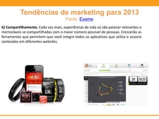Tendências de marketing para 2013
Fonte: Exame
6) Compartilhamento. Cada vez mais, experiências de vida só vão parecer relevantes e
memoráveis se compartilhadas com o maior número possível de pessoas. Crescerão as
ferramentas que permitem que você integre todos os aplicativos que utiliza e associe
conteúdos em diferentes websites.
 
