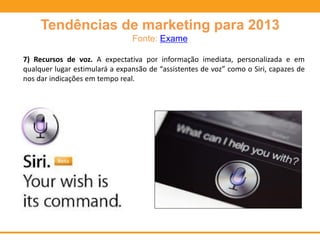 Tendências de marketing para 2013
Fonte: Exame
7) Recursos de voz. A expectativa por informação imediata, personalizada e em
qualquer lugar estimulará a expansão de “assistentes de voz” como o Siri, capazes de
nos dar indicações em tempo real.
 