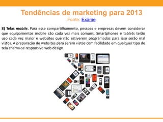 Tendências de marketing para 2013
Fonte: Exame
8) Telas mobile. Para esse compartilhamento, pessoas e empresas devem considerar
que equipamentos mobile são cada vez mais comuns. Smartphones e tablets terão
uso cada vez maior e websites que não estiverem programados para isso serão mal
vistos. A preparação de websites para serem vistos com facilidade em qualquer tipo de
tela chama-se responsive web design.
 