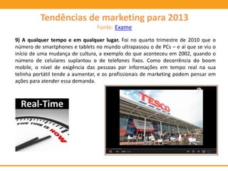 9) A qualquer tempo e em qualquer lugar. Foi no quarto trimestre de 2010 que o
número de smartphones e tablets no mundo ultrapassou o de PCs – e aí que se viu o
início de uma mudança de cultura, a exemplo do que aconteceu em 2002, quando o
número de celulares suplantou o de telefones fixos. Como decorrência do boom
mobile, o nível de exigência das pessoas por informações em tempo real na sua
telinha portátil tende a aumentar, e os profissionais de marketing podem pensar em
ações para atender essa demanda.
Tendências de marketing para 2013
Fonte: Exame
 