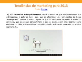 10) SEO = conteúdo + compartilhamento. Foi-se o tempo em que o importante era usar
estratagemas e palavras-chave para que os algoritmos das ferramentas de busca
“enxergassem” melhor a marca. Agora, o que dá realmente resultado é conteúdo
relevante, que as pessoas compartilhem e para os quais gerem links. Search Engine
Optimization (SEO), mídias sociais e conteúdo não são mais canais separados ou práticas
segmentadas.
Tendências de marketing para 2013
Fonte: Exame
 