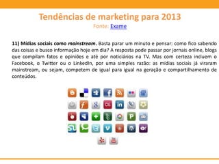 11) Mídias sociais como mainstream. Basta parar um minuto e pensar: como fico sabendo
das coisas e busco informação hoje em dia? A resposta pode passar por jornais online, blogs
que compilam fatos e opiniões e até por noticiários na TV. Mas com certeza incluem o
Facebook, o Twitter ou o LinkedIn, por uma simples razão: as mídias sociais já viraram
mainstream, ou sejam, competem de igual para igual na geração e compartilhamento de
conteúdos.
Tendências de marketing para 2013
Fonte: Exame
 