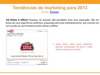 Tendências de marketing para 2013
Fonte: Exame
13) Online X offline? Esqueça. As pessoas não percebem mais essa separação. Vão em
busca de uma experiência autêntica, preparada para elas individualmente, que transite em
um mundo só, sem fronteiras entre online e offline.
• Stella Artois indica bares próximos,
permite classificação do local e ainda
chama o táxi para o usuário
 