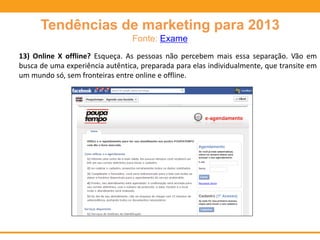 Tendências de marketing para 2013
Fonte: Exame
13) Online X offline? Esqueça. As pessoas não percebem mais essa separação. Vão em
busca de uma experiência autêntica, preparada para elas individualmente, que transite em
um mundo só, sem fronteiras entre online e offline.
 