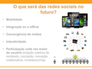 O que será das redes sociais no
futuro?
• Mobilidade
• Integração on e offline
• Convergência de mídias
• Interatividade
• Participação cada vez maior
do usuário (criação coletiva de
conteúdo, cocriação, inovação
colaborativa, crowdsourcing)
 