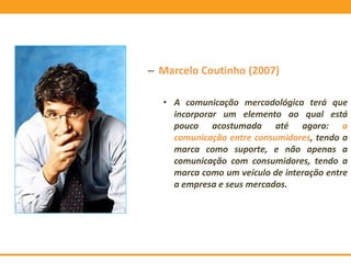 – Marcelo Coutinho (2007)
• A comunicação mercadológica terá que
incorporar um elemento ao qual está
pouco acostumada até agora: a
comunicação entre consumidores, tendo a
marca como suporte, e não apenas a
comunicação com consumidores, tendo a
marca como um veículo de interação entre
a empresa e seus mercados.
 
