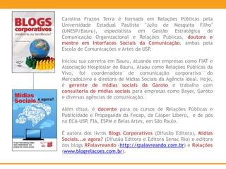 Carolina Frazon Terra é formada em Relações Públicas pela
Universidade Estadual Paulista "Júlio de Mesquita Filho"
(UNESP/Bauru), especialista em Gestão Estratégica de
Comunicação Organizacional e Relações Públicas, doutora e
mestre em Interfaces Sociais da Comunicação, ambas pela
Escola de Comunicações e Artes da USP.
Iniciou sua carreira em Bauru, atuando em empresas como FIAT e
Associação Hospitalar de Bauru. Atuou como Relações Públicas da
Vivo, foi coordenadora de comunicação corporativa do
MercadoLivre e diretora de Mídias Sociais da Agência Ideal. Hoje,
é gerente de mídias sociais da Garoto e trabalha com
consultoria de mídias sociais para empresas como Bayer, Garoto
e diversas agências de comunicação.
Além disso, é docente para os cursos de Relações Públicas e
Publicidade e Propaganda da Fecap, da Cásper Líbero, e de pós
na ECA-USP, FIA, ESPM e Belas Artes, em São Paulo.
É autora dos livros Blogs Corporativos (Difusão Editora), Mídias
Sociais...e agora? (Difusão Editora e Editora Senac Rio) e editora
dos blogs RPalavreando (http://rpalavreando.com.br) e Relações
(www.blogrelacoes.com.br).
 