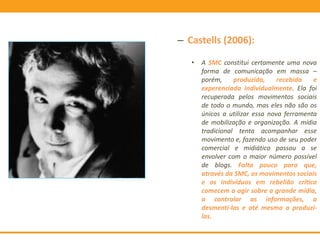 – Castells (2006):
• A SMC constitui certamente uma nova
forma de comunicação em massa –
porém, produzida, recebida e
experenciada individualmente. Ela foi
recuperada pelos movimentos sociais
de todo o mundo, mas eles não são os
únicos a utilizar essa nova ferramenta
de mobilização e organização. A mídia
tradicional tenta acompanhar esse
movimento e, fazendo uso de seu poder
comercial e midiático passou a se
envolver com o maior número possível
de blogs. Falta pouco para que,
através da SMC, os movimentos sociais
e os indivíduos em rebelião crítica
comecem a agir sobre a grande mídia,
a controlar as informações, a
desmenti-las e até mesmo a produzi-
las.
 