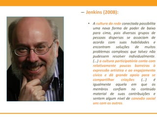 – Jenkins (2008):
• A cultura da rede conectada possibilita
uma nova forma de poder de baixo
para cima, pois diversos grupos de
pessoas dispersas se associam de
acordo com suas habilidades e
encontram soluções de muitos
problemas complexos que talvez não
pudessem resolver individualmente.
(...) a cultura participatória conta com
relativamente poucas barreiras à
expressão artística e ao engajamento
cívico e dá grande apoio para se
compartilhar criações (...) é
igualmente aquela em que os
membros confiam no conteúdo
material de suas contribuições e
sentem algum nível de conexão social
uns com os outros.
 