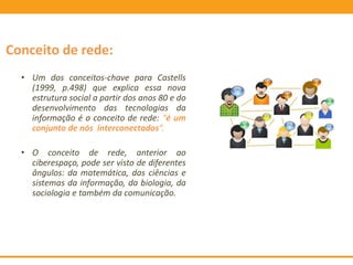 Conceito de rede:
• Um dos conceitos-chave para Castells
(1999, p.498) que explica essa nova
estrutura social a partir dos anos 80 e do
desenvolvimento das tecnologias da
informação é o conceito de rede: “é um
conjunto de nós interconectados”.
• O conceito de rede, anterior ao
ciberespaço, pode ser visto de diferentes
ângulos: da matemática, das ciências e
sistemas da informação, da biologia, da
sociologia e também da comunicação.
 
