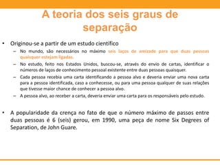A teoria dos seis graus de
separação
• Originou-se a partir de um estudo científico
– No mundo, são necessários no máximo seis laços de amizade para que duas pessoas
quaisquer estejam ligadas.
– No estudo, feito nos Estados Unidos, buscou-se, através do envio de cartas, identificar o
números de laços de conhecimento pessoal existente entre duas pessoas quaisquer.
– Cada pessoa recebia uma carta identificando a pessoa alvo e deveria enviar uma nova carta
para a pessoa identificada, caso a conhecesse, ou para uma pessoa qualquer de suas relações
que tivesse maior chance de conhecer a pessoa alvo.
– A pessoa alvo, ao receber a carta, deveria enviar uma carta para os responsáveis pelo estudo.
• A popularidade da crença no fato de que o número máximo de passos entre
duas pessoas é 6 (seis) gerou, em 1990, uma peça de nome Six Degrees of
Separation, de John Guare.
 