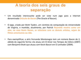 A teoria dos seis graus de
separação
• Um resultado interessante pode ser visto num jogo para a Internet
denominado Oráculo de Bacon (The Oracle of Bacon).
• O jogo, criado por Brett Tjaden, um cientista da computação da Universidade
de Virgínia, e mantido, atualmente, por Patrick Reynolds mostra como um
ator, no caso Kevin Bacon, se relaciona com os demais artistas, sejam de
filmes americanos ou não.
• Para exemplificar, a atriz Fernanda Montenegro tem um número Bacon de 2,
obtido da seguinte forma: ela atuou em O Amor nos Tempos do Cólera (2007)
com Benjamin Bratt que atuou com Kevin Bacon em O Lenhador (2004).
 