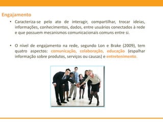 Engajamento
• Caracteriza-se pelo ato de interagir, compartilhar, trocar ideias,
informações, conhecimentos, dados, entre usuários conectados à rede
e que possuem mecanismos comunicacionais comuns entre si.
• O nível de engajamento na rede, segundo Lon e Brake (2009), tem
quatro aspectos: comunicação, colaboração, educação (espalhar
informação sobre produtos, serviços ou causas) e entretenimento.
 
