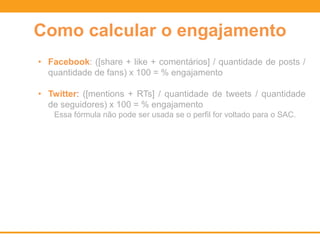 Como calcular o engajamento
• Facebook: ([share + like + comentários] / quantidade de posts /
quantidade de fans) x 100 = % engajamento
• Twitter: ([mentions + RTs] / quantidade de tweets / quantidade
de seguidores) x 100 = % engajamento
Essa fórmula não pode ser usada se o perfil for voltado para o SAC.
 