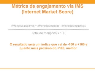 Métrica de engajamento via IMS
(Internet Market Score)
#Menções positivas + #Menções neutras - #menções negativas
----------------------------------------------------------------------------
Total de menções x 100
O resultado será um índice que vai de -100 a +100 e
quanto mais próximo do +100, melhor.
 