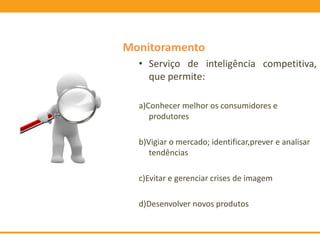 Monitoramento
• Serviço de inteligência competitiva,
que permite:
a)Conhecer melhor os consumidores e
produtores
b)Vigiar o mercado; identificar,prever e analisar
tendências
c)Evitar e gerenciar crises de imagem
d)Desenvolver novos produtos
 