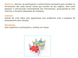 Objetivos: oferecer ao participante o conhecimento necessário para escolher as
ferramentas das redes sociais online que convêm ao seu negócio, bem como
planejar a comunicação contemplando tais instrumentos, preocupando-se com
métricas e formatos adequados de avaliação.
Avaliação
Análise de crise sobre uma organização com problemas reais e proposta de
planejamento para solução.
Metodologia
Aula expositiva e participativa, análises em classe.
 