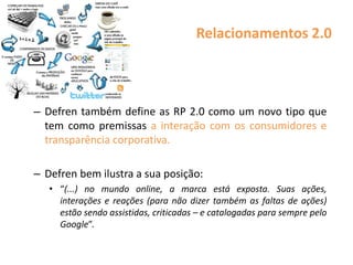 Relacionamentos 2.0
– Defren também define as RP 2.0 como um novo tipo que
tem como premissas a interação com os consumidores e
transparência corporativa.
– Defren bem ilustra a sua posição:
• “(...) no mundo online, a marca está exposta. Suas ações,
interações e reações (para não dizer também as faltas de ações)
estão sendo assistidas, criticadas – e catalogadas para sempre pelo
Google”.
 