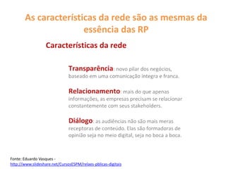 As características da rede são as mesmas da
essência das RP
Fonte: Eduardo Vasques -
http://www.slideshare.net/CursosESPM/relaes-pblicas-digitais
 