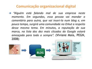 Comunicação organizacional digital
 “Alguém está falando mal de sua empresa neste
momento. Em segundos, essa pessoa vai mandar o
comentário para outra, que vai inseri-lo num blog e, em
pouco tempo, surgirá uma comunidade no Orkut a respeito
desse mesmo tema. Em minutos, a reputação de sua
marca, na lista dos dez mais clicados do Google estará
ameaçada para todo o sempre”. (Viviane Maia, PEGN,
2008)
 