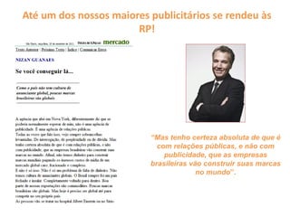 Até um dos nossos maiores publicitários se rendeu às
RP!
“Mas tenho certeza absoluta de que é
com relações públicas, e não com
publicidade, que as empresas
brasileiras vão construir suas marcas
no mundo”.
 