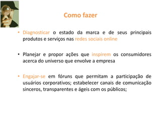 Como fazer
• Diagnosticar o estado da marca e de seus principais
produtos e serviços nas redes sociais online
• Planejar e propor ações que inspirem os consumidores
acerca do universo que envolve a empresa
• Engajar-se em fóruns que permitam a participação de
usuários corporativos; estabelecer canais de comunicação
sinceros, transparentes e ágeis com os públicos;
 