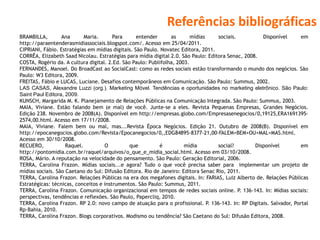 Referências bibliográficas
BRAMBILLA, Ana Maria. Para entender as mídias sociais. Disponível em
http://paraentenderasmidiassociais.blogspot.com/. Acesso em 25/04/2011.
CIPRIANI, Fábio. Estratégias em mídias digitais. São Paulo. Novatec Editora, 2011.
CORRÊA, Elizabeth Saad Nicolau. Estratégias para mídia digital 2.0. São Paulo: Editora Senac, 2008.
COSTA, Rogério da. A cultura digital. 2.Ed. São Paulo: Publifolha, 2003.
FERNANDES, Manoel. Do BroadCast ao SocialCast: como as redes sociais estão transformando o mundo dos negócios. São
Paulo: W3 Editora, 2009.
FREITAS, Fábio e LUCAS, Luciane. Desafios contemporâneos em Comunicação. São Paulo: Summus, 2002.
LAS CASAS, Alexandre Luzzi (org.). Marketing Móvel. Tendências e oportunidades no marketing eletrônico. São Paulo:
Saint Paul Editora, 2009.
KUNSCH, Margarida M. K. Planejamento de Relações Públicas na Comunicação Integrada. São Paulo: Summus, 2003.
MAIA, Viviane. Estão falando bem (e mal) de você. Junte-se a eles. Revista Pequenas Empresas, Grandes Negócios.
Edição 238. Novembro de 2008(A). Disponível em http://empresas.globo.com/Empresasenegocios/0,19125,ERA1691395-
2574,00.html. Acesso em 17/11/2008.
MAIA, Viviane. Falem bem ou mal, mas...Revista Época Negócios. Edição 21. Outubro de 2008(B). Disponível em
http://epocanegocios.globo.com/Revista/Epocanegocios/0,,EDG84895-8377-21,00-FALEM+BEM+OU+MAL+MAS.html.
Acesso em 30/10/2008.
RECUERO, Raquel. O que é mídia social? Disponível em
http://pontomidia.com.br/raquel/arquivos/o_que_e_midia_social.html. Acesso em 03/10/2008.
ROSA, Mário. A reputação na velocidade do pensamento. São Paulo: Geração Editorial, 2006.
TERRA, Carolina Frazon. Mídias sociais...e agora? Tudo o que você precisa saber para implementar um projeto de
mídias sociais. São Caetano do Sul: Difusão Editora. Rio de Janeiro: Editora Senac Rio, 2011.
TERRA, Carolina Frazon. Relações Públicas na era dos megafones digitais. In: FARIAS, Luiz Alberto de. Relações Públicas
Estratégicas: técnicas, conceitos e instrumentos. São Paulo: Summus, 2011.
TERRA, Carolina Frazon. Comunicação organizacional em tempos de redes sociais online. P. 136-143. In: Mídias sociais:
perspectivas, tendências e reflexões. São Paulo, Papercliq, 2010.
TERRA, Carolina Frazon. RP 2.0: novo campo de atuação para o profissional. P. 136-143. In: RP Digitais. Salvador, Portal
Rp-Bahia, 2010.
TERRA, Carolina Frazon. Blogs corporativos. Modismo ou tendência? São Caetano do Sul: Difusão Editora, 2008.
 