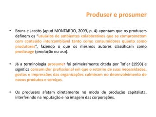 Produser e prosumer
• Bruns e Jacobs (apud MONTARDO, 2009, p. 4) apontam que os produsers
definem os “usuários de ambientes colaborativos que se comprometem
com conteúdo intercambiável tanto como consumidores quanto como
produtores”, fazendo o que os mesmos autores classificam como
produsage (produção ou uso).
• Já a terminologia prosumer foi primeiramente citada por Tofler (1990) e
significa consumidor profissional em que o retorno de suas necessidades,
gostos e impressões das organizações culminam no desenvolvimento de
novos produtos e serviços.
• Os produsers afetam diretamente no modo de produção capitalista,
interferindo na reputação e na imagem das corporações.
 