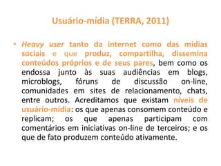 Usuário-mídia (TERRA, 2011)
• Heavy user tanto da internet como das mídias
sociais e que produz, compartilha, dissemina
conteúdos próprios e de seus pares, bem como os
endossa junto às suas audiências em blogs,
microblogs, fóruns de discussão on-line,
comunidades em sites de relacionamento, chats,
entre outros. Acreditamos que existam níveis de
usuário-mídia: os que apenas consomem conteúdo e
replicam; os que apenas participam com
comentários em iniciativas on-line de terceiros; e os
que de fato produzem conteúdo ativamente.
 