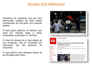 Campanha de marketing viral que teve
repercussão negativa por fazer piadas
consideradas de mal gosto com pessoas
obesas.
O caso gerou polêmica na internet, com
posts em diversos blogs e vários
comentários publicados no YouTube.
O vídeo foi retirado do ar dias depois de
sua divulgação, mas foi recolocado por
internautas que não gostaram da
campanha.
O caso ganhou mais destaque depois de
ser divulgado pela mídia.
Gordos (Cia Athletica)
 