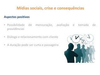 Mídias sociais, crise e consequências
Aspectos positivos
• Possibilidade de mensuração, avaliação e tomada de
providências
• Diálogo e relacionamento com cliente
• A duração pode ser curta e passageira
 