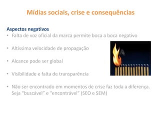 Mídias sociais, crise e consequências
Aspectos negativos
• Falta de voz oficial da marca permite boca a boca negativo
• Altíssima velocidade de propagação
• Alcance pode ser global
• Visibilidade e falta de transparência
• Não ser encontrado em momentos de crise faz toda a diferença.
Seja “buscável” e “encontrável” (SEO e SEM)
 