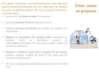 Crise: como
se preparar
Em algum momento, sua marca/empresa fará algo que
gerará descontentamento em um segmento de público
ou, pior, na opinião pública. Por isso, é preciso monitorar
o tempo todo:
• Levantar os “telhados de vidro” da empresa
• Levantar possíveis falhas que possam ocorrer
• Projetar cenários pessimistas em relação ao negócio e à
organização
• Mapear os formadores de opinião online referentes ao
negócio, tanto os detratores quanto os
embaixadores/advogados da marca (que podem ajudar em
momentos delicados)
• Mapear e monitorar quem fala a respeito da sua marca,
produto, negócio, serviço; de onde e com que grau de
influência e propriedade
• Ter uma estratégia de ação delineada para momentos como
esse.
 
