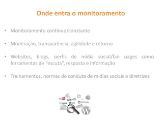 Onde entra o monitoramento
• Monitoramento contínuo/constante
• Moderação, transparência, agilidade e retorno
• Websites, blogs, perfis de mídia social/fan pages como
ferramentas de “escuta”, resposta e informação
• Treinamentos, normas de conduta de mídias sociais e diretrizes
 