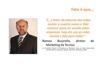 Fato é que...
“(...) Antes do advento das redes
sociais o usuário usava o ‘fale
conosco’ para ser ouvido pelas
empresas, hoje ele usa as redes
sociais e fala para todos” .
Romeo Busarello, diretor de
Marketing da Tecnisa
(in Fernandes, Manoel. Do Broadcast ao Socialcast: como as redes sociais estão
transformando o mundo dos negócios. São Paulo: W3 Editora, 2009)
 