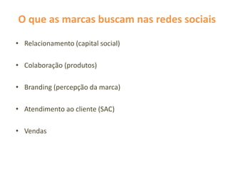 O que as marcas buscam nas redes sociais
• Relacionamento (capital social)
• Colaboração (produtos)
• Branding (percepção da marca)
• Atendimento ao cliente (SAC)
• Vendas
 