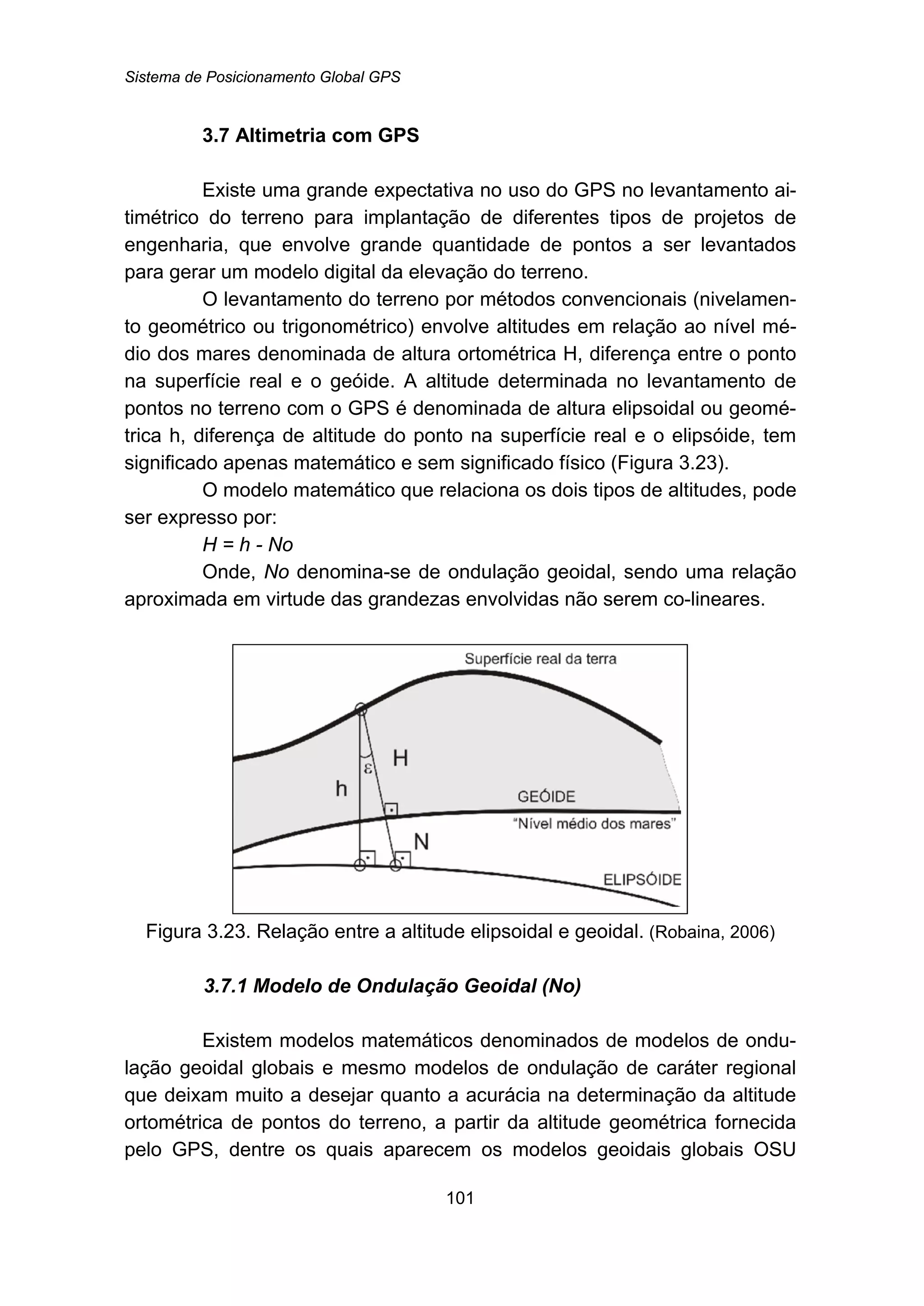 Sistema de Posicionamento Global GPS
101
28B3.7 Altimetria com GPS
Existe uma grande expectativa no uso do GPS no levantamento ai-
timétrico do terreno para implantação de diferentes tipos de projetos de
engenharia, que envolve grande quantidade de pontos a ser levantados
para gerar um modelo digital da elevação do terreno.
O levantamento do terreno por métodos convencionais (nivelamen-
to geométrico ou trigonométrico) envolve altitudes em relação ao nível mé-
dio dos mares denominada de altura ortométrica H, diferença entre o ponto
na superfície real e o geóide. A altitude determinada no levantamento de
pontos no terreno com o GPS é denominada de altura elipsoidal ou geomé-
trica h, diferença de altitude do ponto na superfície real e o elipsóide, tem
significado apenas matemático e sem significado físico (Figura 3.23).
O modelo matemático que relaciona os dois tipos de altitudes, pode
ser expresso por:
H = h - No
Onde, No denomina-se de ondulação geoidal, sendo uma relação
aproximada em virtude das grandezas envolvidas não serem co-lineares.
Figura 3.23. Relação entre a altitude elipsoidal e geoidal. (Robaina, 2006)
84B3.7.1 Modelo de Ondulação Geoidal (No)
Existem modelos matemáticos denominados de modelos de ondu-
lação geoidal globais e mesmo modelos de ondulação de caráter regional
que deixam muito a desejar quanto a acurácia na determinação da altitude
ortométrica de pontos do terreno, a partir da altitude geométrica fornecida
pelo GPS, dentre os quais aparecem os modelos geoidais globais OSU
 