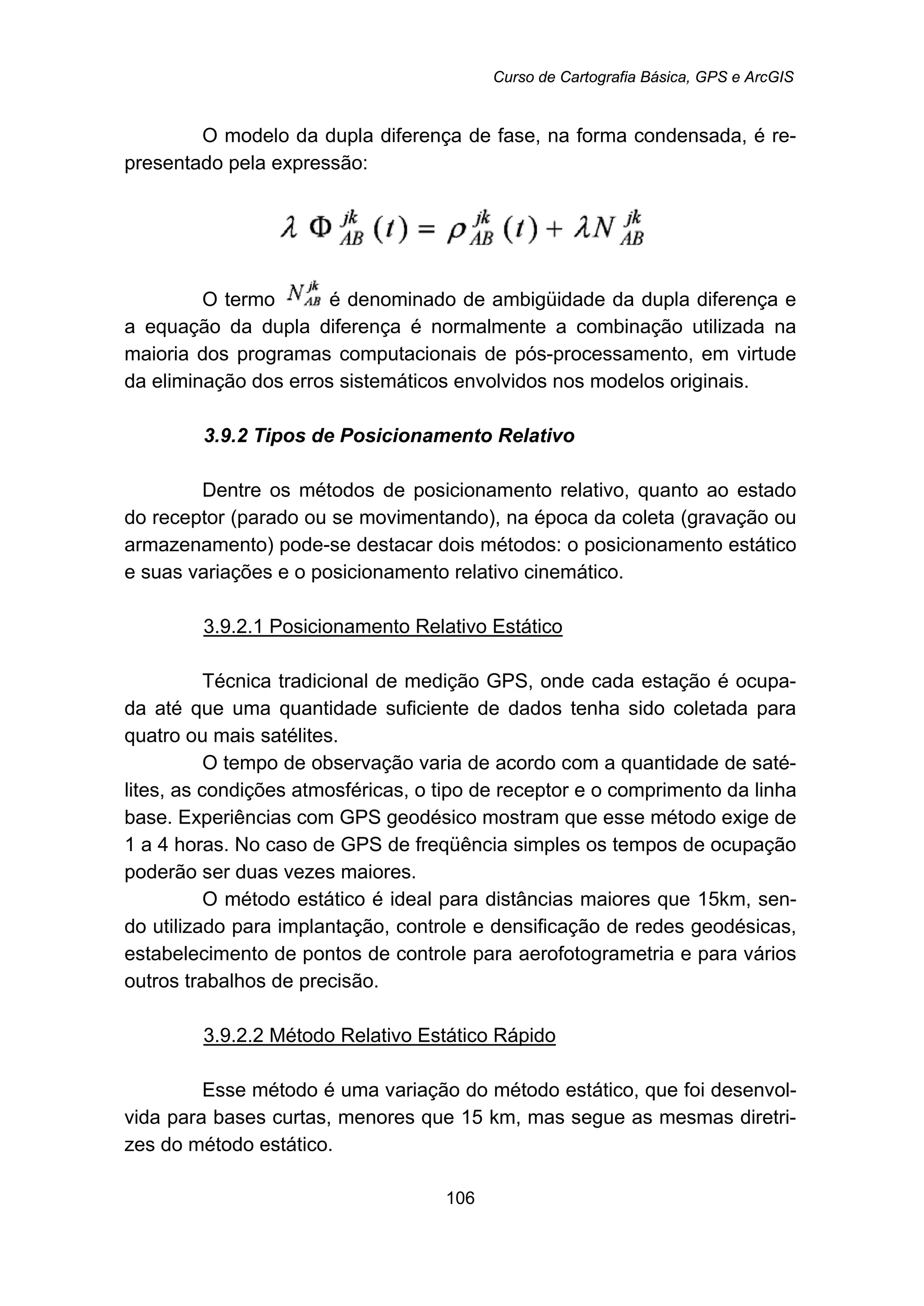 Curso de Cartografia Básica, GPS e ArcGIS
106
O modelo da dupla diferença de fase, na forma condensada, é re-
presentado pela expressão:
O termo é denominado de ambigüidade da dupla diferença e
a equação da dupla diferença é normalmente a combinação utilizada na
maioria dos programas computacionais de pós-processamento, em virtude
da eliminação dos erros sistemáticos envolvidos nos modelos originais.
88B3.9.2 Tipos de Posicionamento Relativo
Dentre os métodos de posicionamento relativo, quanto ao estado
do receptor (parado ou se movimentando), na época da coleta (gravação ou
armazenamento) pode-se destacar dois métodos: o posicionamento estático
e suas variações e o posicionamento relativo cinemático.
125BU3.9.2.1 Posicionamento Relativo Estático
Técnica tradicional de medição GPS, onde cada estação é ocupa-
da até que uma quantidade suficiente de dados tenha sido coletada para
quatro ou mais satélites.
O tempo de observação varia de acordo com a quantidade de saté-
lites, as condições atmosféricas, o tipo de receptor e o comprimento da linha
base. Experiências com GPS geodésico mostram que esse método exige de
1 a 4 horas. No caso de GPS de freqüência simples os tempos de ocupação
poderão ser duas vezes maiores.
O método estático é ideal para distâncias maiores que 15km, sen-
do utilizado para implantação, controle e densificação de redes geodésicas,
estabelecimento de pontos de controle para aerofotogrametria e para vários
outros trabalhos de precisão.
126BU3.9.2.2 Método Relativo Estático Rápido
Esse método é uma variação do método estático, que foi desenvol-
vida para bases curtas, menores que 15 km, mas segue as mesmas diretri-
zes do método estático.
 
